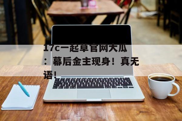 17c一起草官网大瓜：幕后金主现身！真无语！