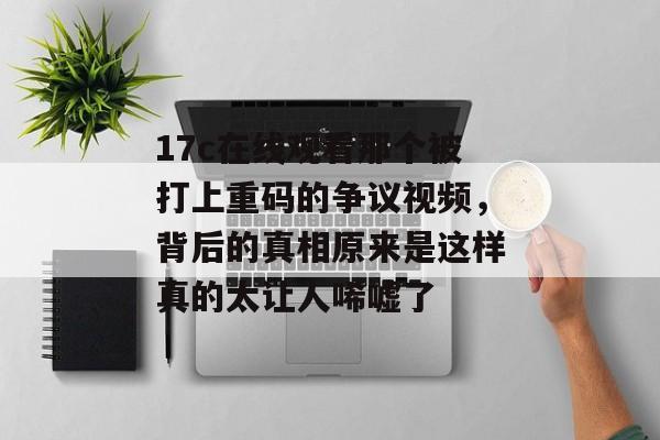 17c在线观看那个被打上重码的争议视频，背后的真相原来是这样真的太让人唏嘘了