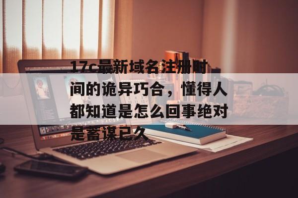 17c最新域名注册时间的诡异巧合，懂得人都知道是怎么回事绝对是蓄谋已久