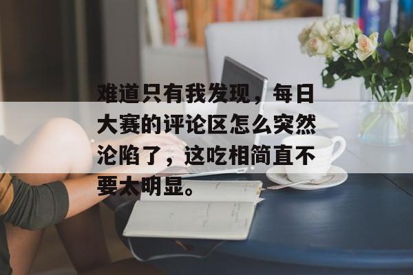 难道只有我发现，每日大赛的评论区怎么突然沦陷了，这吃相简直不要太明显。