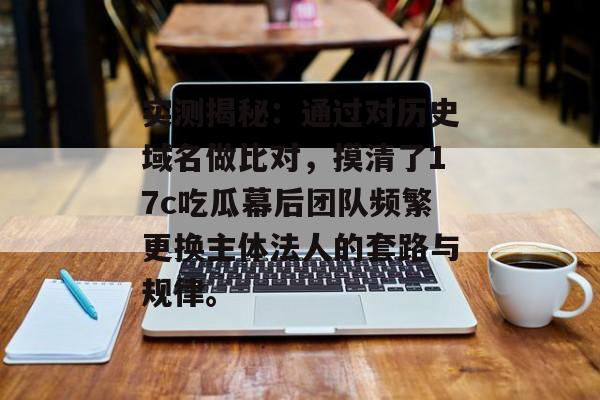 实测揭秘：通过对历史域名做比对，摸清了17c吃瓜幕后团队频繁更换主体法人的套路与规律。