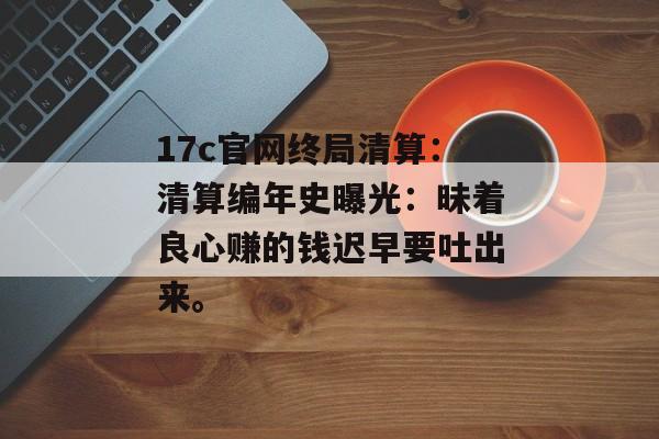 17c官网终局清算：清算编年史曝光：昧着良心赚的钱迟早要吐出来。