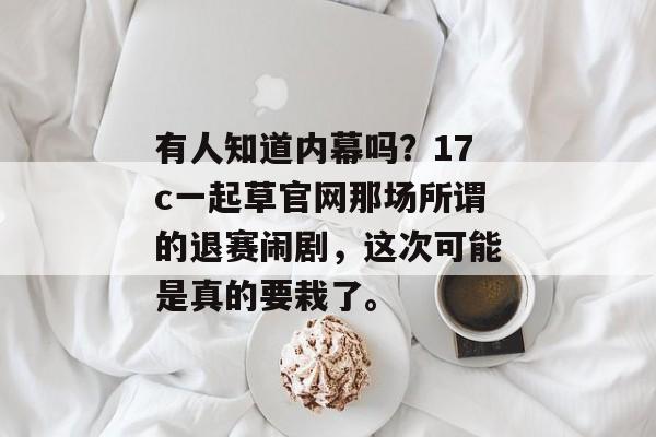 有人知道内幕吗？17c一起草官网那场所谓的退赛闹剧，这次可能是真的要栽了。
