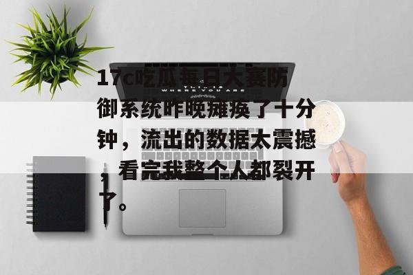 17c吃瓜每日大赛防御系统昨晚瘫痪了十分钟，流出的数据太震撼，看完我整个人都裂开了。