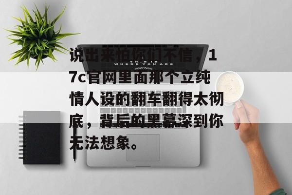 说出来怕你们不信，17c官网里面那个立纯情人设的翻车翻得太彻底，背后的黑幕深到你无法想象。