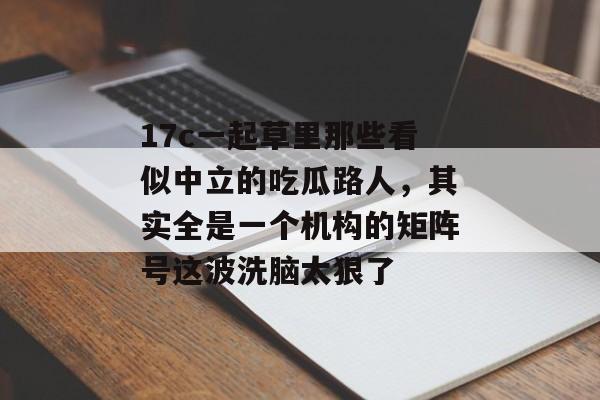 17c一起草里那些看似中立的吃瓜路人，其实全是一个机构的矩阵号这波洗脑太狠了