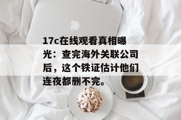 17c在线观看真相曝光：查完海外关联公司后，这个铁证估计他们连夜都删不完。