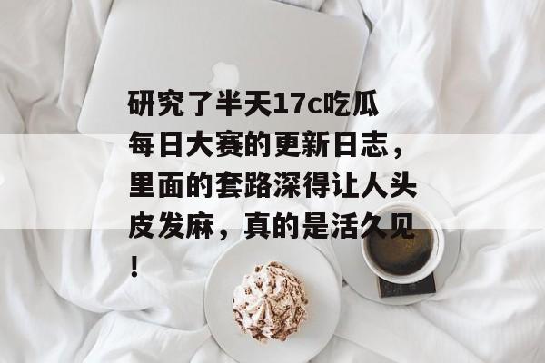 研究了半天17c吃瓜每日大赛的更新日志，里面的套路深得让人头皮发麻，真的是活久见！