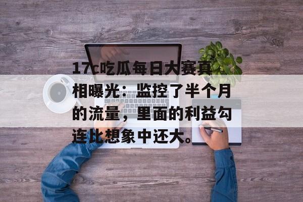 17c吃瓜每日大赛真相曝光：监控了半个月的流量，里面的利益勾连比想象中还大。