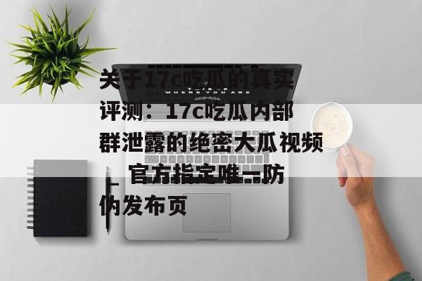 关于17c吃瓜的真实评测：17c吃瓜内部群泄露的绝密大瓜视频 _ 官方指定唯一防伪发布页