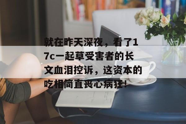 就在昨天深夜，看了17c一起草受害者的长文血泪控诉，这资本的吃相简直丧心病狂！