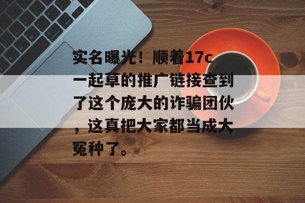 实名曝光！顺着17c一起草的推广链接查到了这个庞大的诈骗团伙，这真把大家都当成大冤种了。
