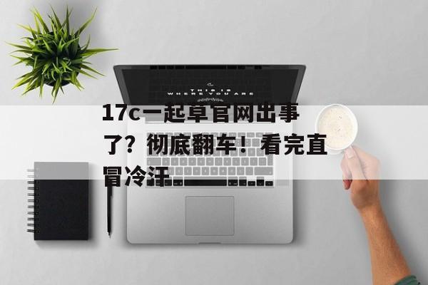 17c一起草官网出事了？彻底翻车！看完直冒冷汗
