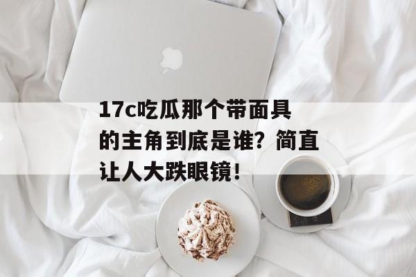 17c吃瓜那个带面具的主角到底是谁？简直让人大跌眼镜！