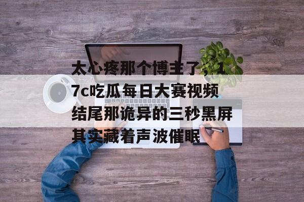 太心疼那个博主了，17c吃瓜每日大赛视频结尾那诡异的三秒黑屏其实藏着声波催眠