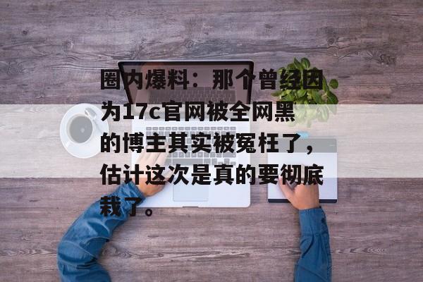 圈内爆料：那个曾经因为17c官网被全网黑的博主其实被冤枉了，估计这次是真的要彻底栽了。