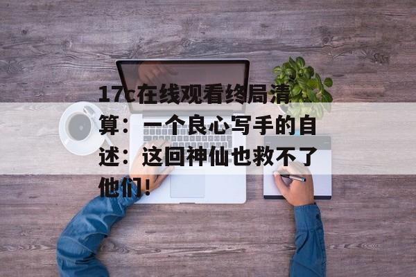 17c在线观看终局清算：一个良心写手的自述：这回神仙也救不了他们！