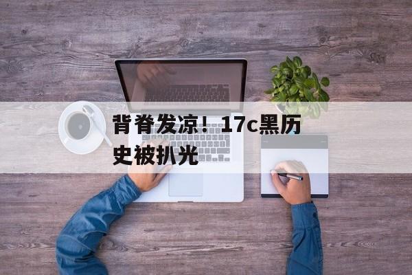 背脊发凉！17c黑历史被扒光