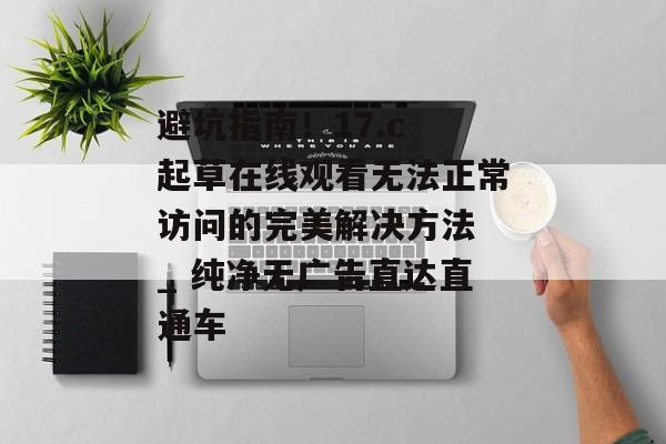 避坑指南！17.c 起草在线观看无法正常访问的完美解决方法 _ 纯净无广告直达直通车