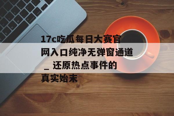 17c吃瓜每日大赛官网入口纯净无弹窗通道 _ 还原热点事件的真实始末