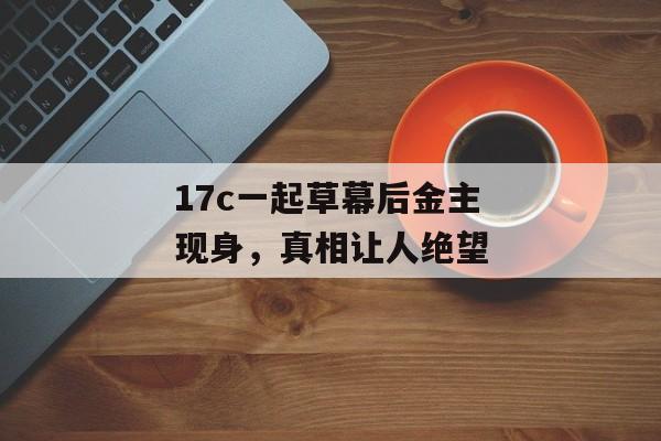 17c一起草幕后金主现身，真相让人绝望
