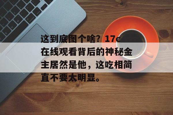 这到底图个啥？17c在线观看背后的神秘金主居然是他，这吃相简直不要太明显。