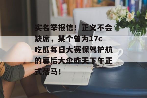 实名举报信！正义不会缺席，某个曾为17c吃瓜每日大赛保驾护航的幕后大伞昨天下午正式落马！