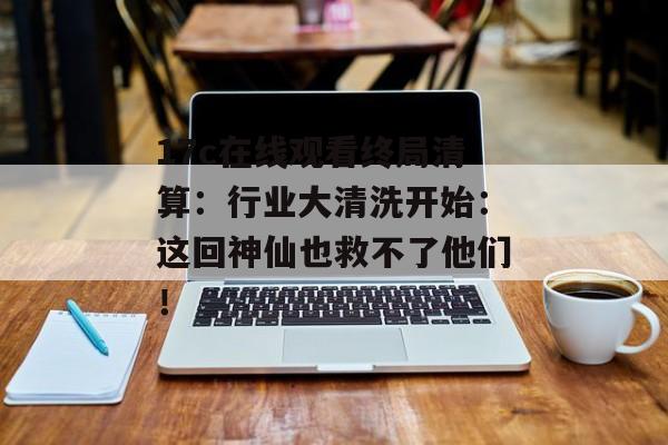 17c在线观看终局清算：行业大清洗开始：这回神仙也救不了他们！