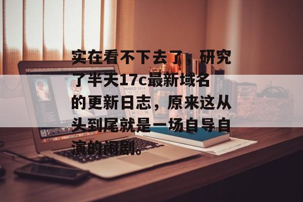 实在看不下去了，研究了半天17c最新域名的更新日志，原来这从头到尾就是一场自导自演的闹剧。