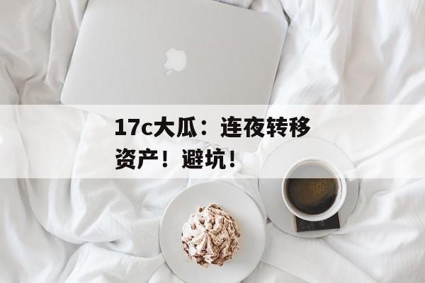 17c大瓜：连夜转移资产！避坑！