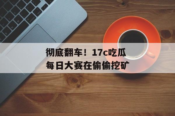 彻底翻车！17c吃瓜每日大赛在偷偷挖矿