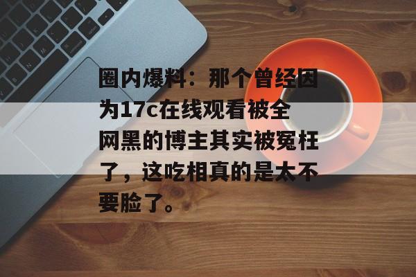 圈内爆料：那个曾经因为17c在线观看被全网黑的博主其实被冤枉了，这吃相真的是太不要脸了。