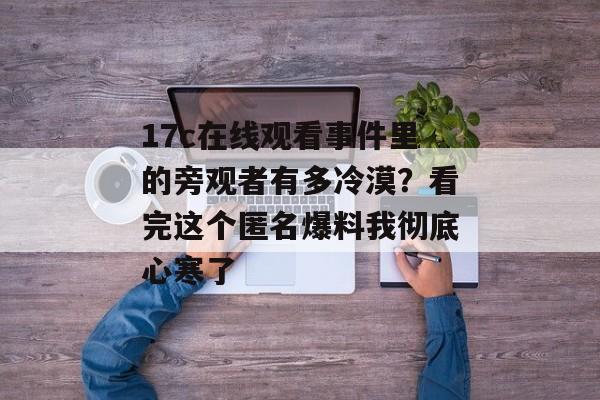 17c在线观看事件里的旁观者有多冷漠？看完这个匿名爆料我彻底心寒了