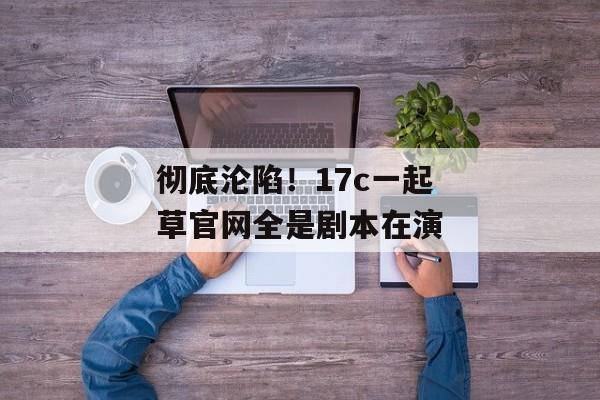 彻底沦陷！17c一起草官网全是剧本在演