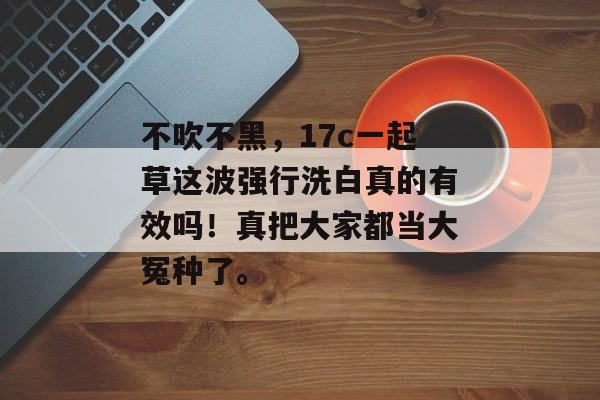 不吹不黑，17c一起草这波强行洗白真的有效吗！真把大家都当大冤种了。