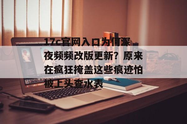 17c官网入口为何深夜频频改版更新？原来在疯狂掩盖这些痕迹怕被上头查水表