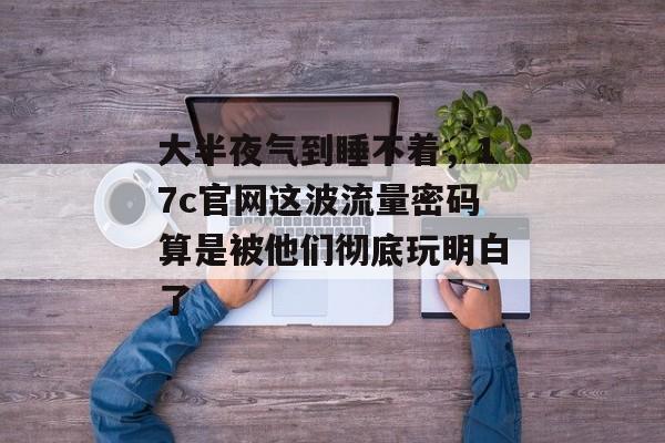 大半夜气到睡不着，17c官网这波流量密码算是被他们彻底玩明白了