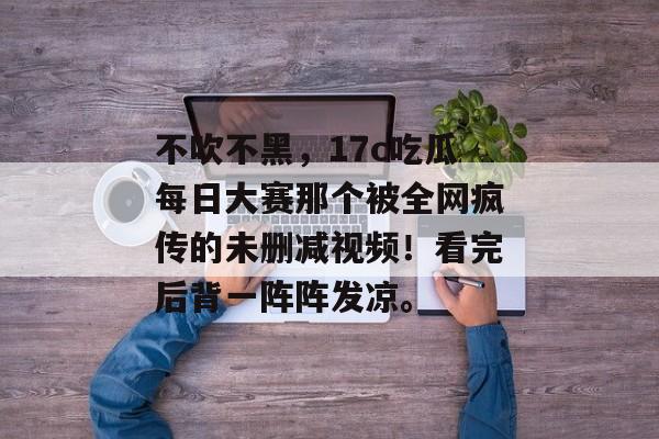 不吹不黑，17c吃瓜每日大赛那个被全网疯传的未删减视频！看完后背一阵阵发凉。