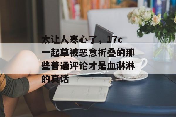 太让人寒心了，17c一起草被恶意折叠的那些普通评论才是血淋淋的真话
