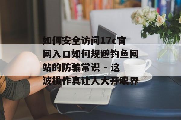 如何安全访问17c官网入口如何规避钓鱼网站的防骗常识 - 这波操作真让人大开眼界