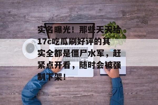实名曝光！那些天天给17c吃瓜刷好评的其实全都是僵尸水军，赶紧点开看，随时会被强制下架！