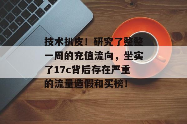 技术扒皮！研究了整整一周的充值流向，坐实了17c背后存在严重的流量造假和买榜！