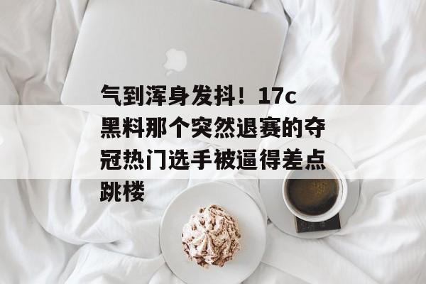 气到浑身发抖！17c黑料那个突然退赛的夺冠热门选手被逼得差点跳楼