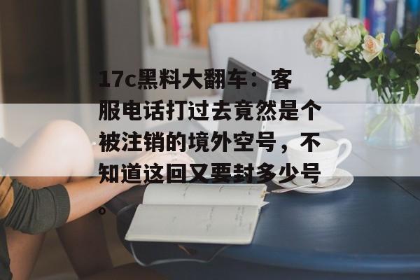 17c黑料大翻车：客服电话打过去竟然是个被注销的境外空号，不知道这回又要封多少号。